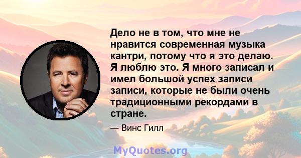 Дело не в том, что мне не нравится современная музыка кантри, потому что я это делаю. Я люблю это. Я много записал и имел большой успех записи записи, которые не были очень традиционными рекордами в стране.