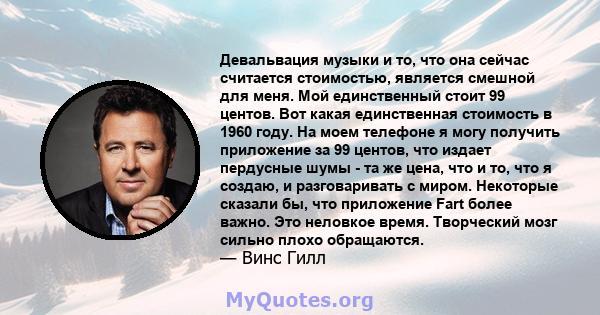 Девальвация музыки и то, что она сейчас считается стоимостью, является смешной для меня. Мой единственный стоит 99 центов. Вот какая единственная стоимость в 1960 году. На моем телефоне я могу получить приложение за 99