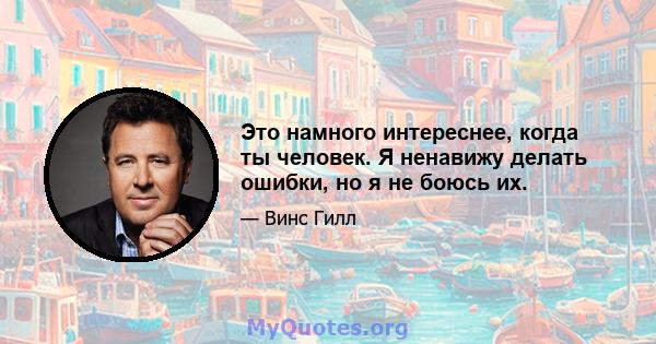 Это намного интереснее, когда ты человек. Я ненавижу делать ошибки, но я не боюсь их.