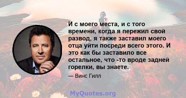 И с моего места, и с того времени, когда я пережил свой развод, я также заставил моего отца уйти посреди всего этого. И это как бы заставило все остальное, что -то вроде задней горелки, вы знаете.