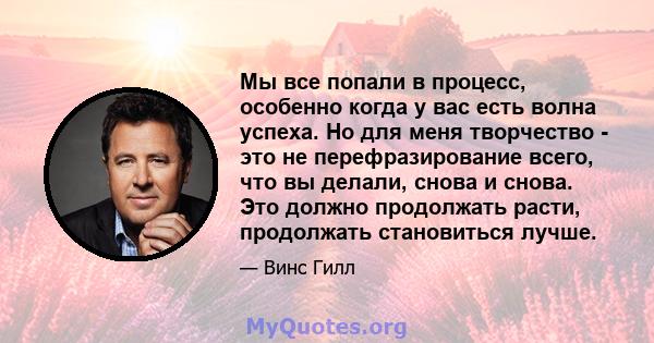 Мы все попали в процесс, особенно когда у вас есть волна успеха. Но для меня творчество - это не перефразирование всего, что вы делали, снова и снова. Это должно продолжать расти, продолжать становиться лучше.