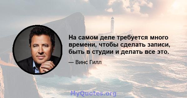 На самом деле требуется много времени, чтобы сделать записи, быть в студии и делать все это.