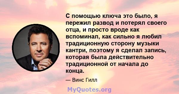 С помощью ключа это было, я пережил развод и потерял своего отца, и просто вроде как вспоминал, как сильно я любил традиционную сторону музыки кантри, поэтому я сделал запись, которая была действительно традиционной от