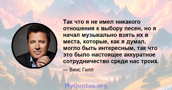 Так что я не имел никакого отношения к выбору песен, но я начал музыкально взять их в места, которые, как я думал, могло быть интересным, так что это было настоящее аккуратное сотрудничество среди нас троих.