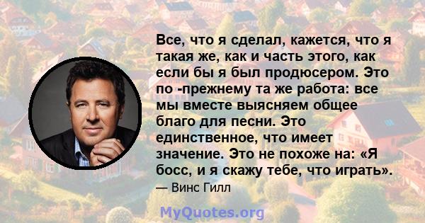 Все, что я сделал, кажется, что я такая же, как и часть этого, как если бы я был продюсером. Это по -прежнему та же работа: все мы вместе выясняем общее благо для песни. Это единственное, что имеет значение. Это не