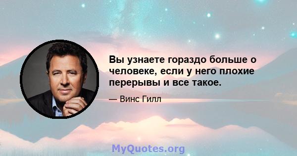 Вы узнаете гораздо больше о человеке, если у него плохие перерывы и все такое.