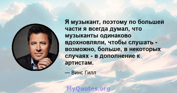 Я музыкант, поэтому по большей части я всегда думал, что музыканты одинаково вдохновляли, чтобы слушать - возможно, больше, в некоторых случаях - в дополнение к артистам.