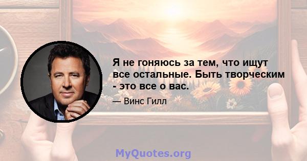 Я не гоняюсь за тем, что ищут все остальные. Быть творческим - это все о вас.