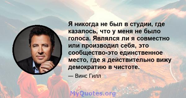 Я никогда не был в студии, где казалось, что у меня не было голоса. Являлся ли я совместно или производил себя, это сообщество-это единственное место, где я действительно вижу демократию в чистоте.