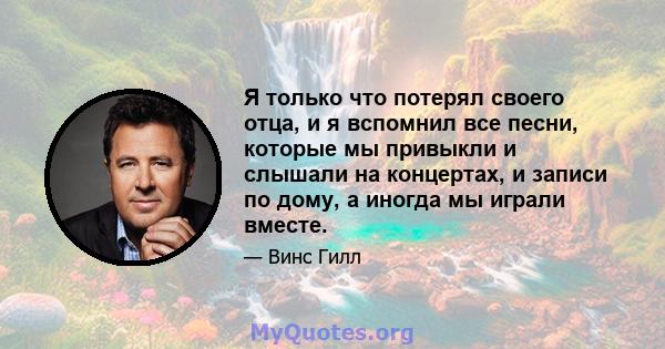 Я только что потерял своего отца, и я вспомнил все песни, которые мы привыкли и слышали на концертах, и записи по дому, а иногда мы играли вместе.