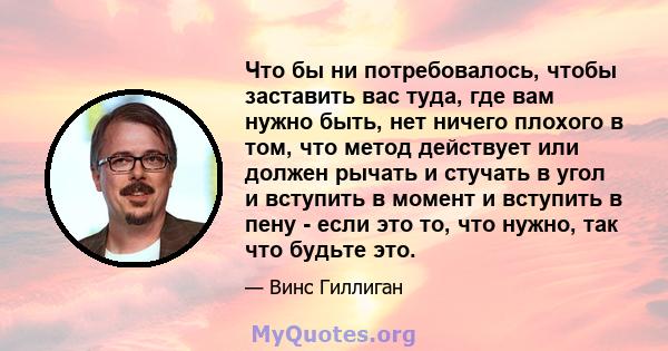 Что бы ни потребовалось, чтобы заставить вас туда, где вам нужно быть, нет ничего плохого в том, что метод действует или должен рычать и стучать в угол и вступить в момент и вступить в пену - если это то, что нужно, так 