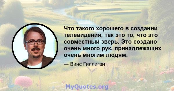 Что такого хорошего в создании телевидения, так это то, что это совместный зверь. Это создано очень много рук, принадлежащих очень многим людям.