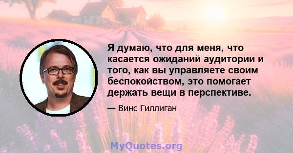 Я думаю, что для меня, что касается ожиданий аудитории и того, как вы управляете своим беспокойством, это помогает держать вещи в перспективе.