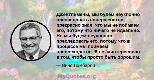 Джентльмены, мы будем неуклонно преследовать совершенство, прекрасно зная, что мы не поймаем его, потому что ничего не идеально. Но мы будем неуклонно преследовать его, потому что в процессе мы поймаем превосходство. Я