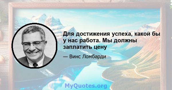 Для достижения успеха, какой бы у нас работа. Мы должны заплатить цену