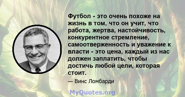 Футбол - это очень похоже на жизнь в том, что он учит, что работа, жертва, настойчивость, конкурентное стремление, самоотверженность и уважение к власти - это цена, каждый из нас должен заплатить, чтобы достичь любой