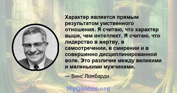 Характер является прямым результатом умственного отношения. Я считаю, что характер выше, чем интеллект. Я считаю, что лидерство в жертву, в самоотречении, в смирении и в совершенно дисциплинированной воле. Это различие