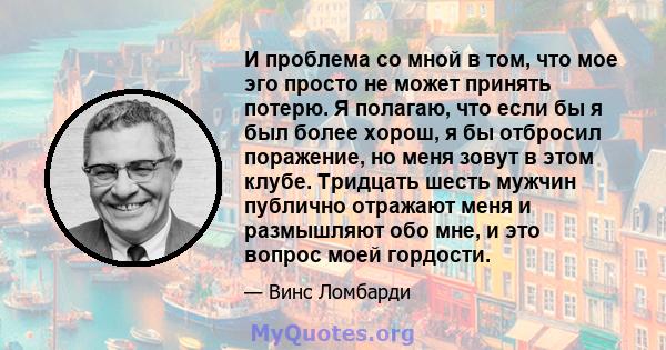 И проблема со мной в том, что мое эго просто не может принять потерю. Я полагаю, что если бы я был более хорош, я бы отбросил поражение, но меня зовут в этом клубе. Тридцать шесть мужчин публично отражают меня и