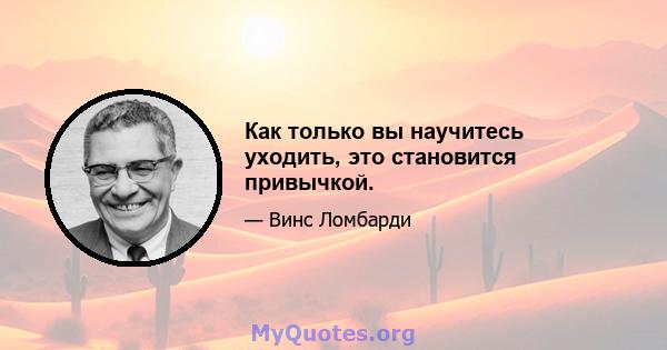 Как только вы научитесь уходить, это становится привычкой.