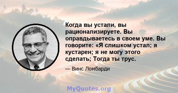 Когда вы устали, вы рационализируете. Вы оправдываетесь в своем уме. Вы говорите: «Я слишком устал; я кустарен; я не могу этого сделать; Тогда ты трус.