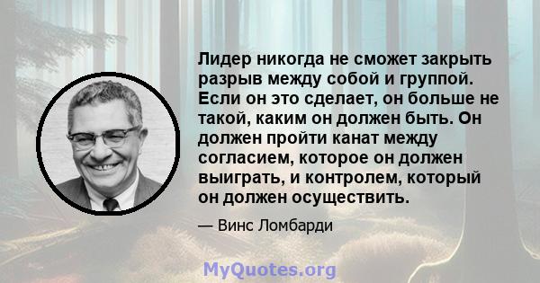 Лидер никогда не сможет закрыть разрыв между собой и группой. Если он это сделает, он больше не такой, каким он должен быть. Он должен пройти канат между согласием, которое он должен выиграть, и контролем, который он