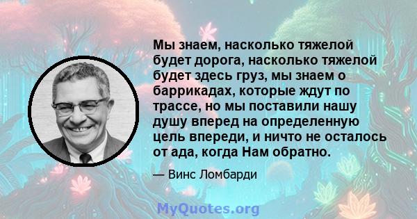 Мы знаем, насколько тяжелой будет дорога, насколько тяжелой будет здесь груз, мы знаем о баррикадах, которые ждут по трассе, но мы поставили нашу душу вперед на определенную цель впереди, и ничто не осталось от ада,