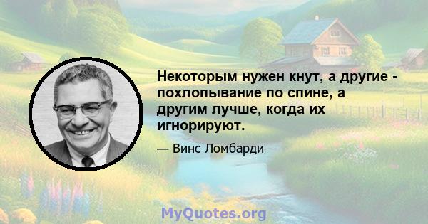 Некоторым нужен кнут, а другие - похлопывание по спине, а другим лучше, когда их игнорируют.