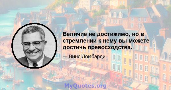 Величие не достижимо, но в стремлении к нему вы можете достичь превосходства.