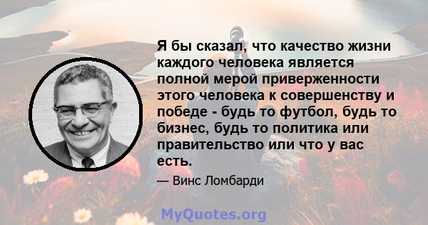 Я бы сказал, что качество жизни каждого человека является полной мерой приверженности этого человека к совершенству и победе - будь то футбол, будь то бизнес, будь то политика или правительство или что у вас есть.