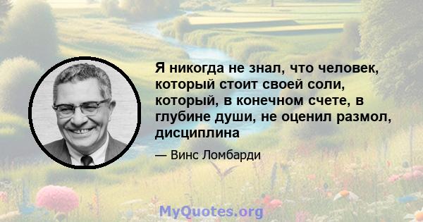 Я никогда не знал, что человек, который стоит своей соли, который, в конечном счете, в глубине души, не оценил размол, дисциплина