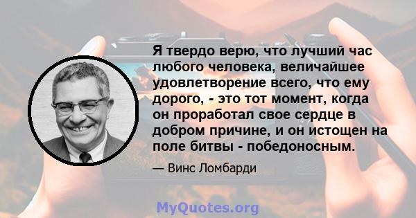 Я твердо верю, что лучший час любого человека, величайшее удовлетворение всего, что ему дорого, - это тот момент, когда он проработал свое сердце в добром причине, и он истощен на поле битвы - победоносным.