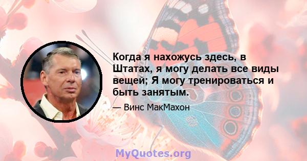 Когда я нахожусь здесь, в Штатах, я могу делать все виды вещей; Я могу тренироваться и быть занятым.