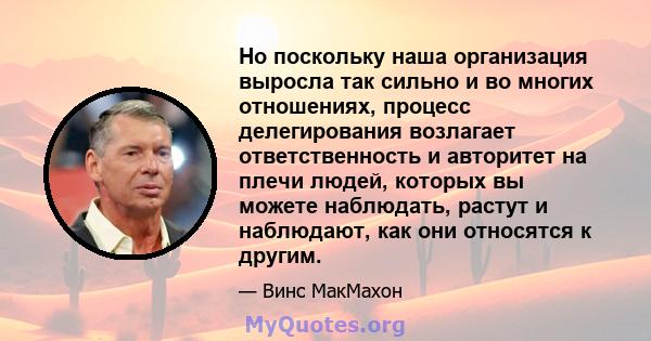 Но поскольку наша организация выросла так сильно и во многих отношениях, процесс делегирования возлагает ответственность и авторитет на плечи людей, которых вы можете наблюдать, растут и наблюдают, как они относятся к