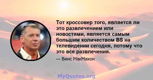 Тот кроссовер того, является ли это развлечением или новостями, является самым большим количеством BS на телевидении сегодня, потому что это все развлечения.