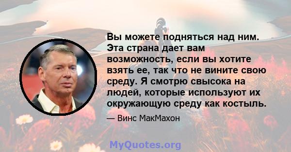 Вы можете подняться над ним. Эта страна дает вам возможность, если вы хотите взять ее, так что не вините свою среду. Я смотрю свысока на людей, которые используют их окружающую среду как костыль.