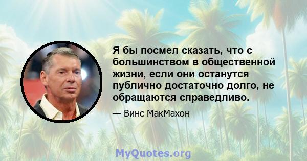 Я бы посмел сказать, что с большинством в общественной жизни, если они останутся публично достаточно долго, не обращаются справедливо.