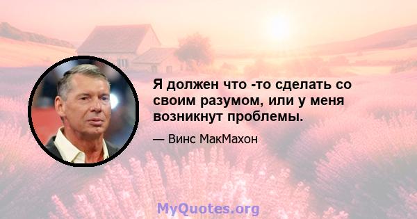 Я должен что -то сделать со своим разумом, или у меня возникнут проблемы.