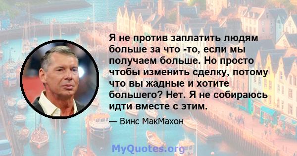 Я не против заплатить людям больше за что -то, если мы получаем больше. Но просто чтобы изменить сделку, потому что вы жадные и хотите большего? Нет. Я не собираюсь идти вместе с этим.