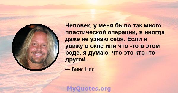 Человек, у меня было так много пластической операции, я иногда даже не узнаю себя. Если я увижу в окне или что -то в этом роде, я думаю, что это кто -то другой.