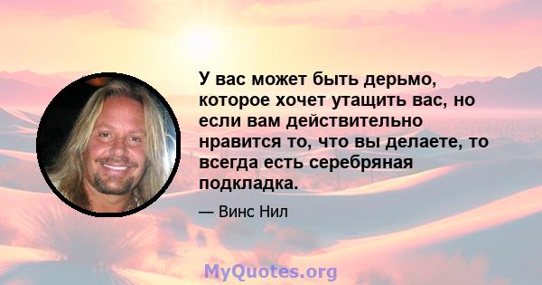 У вас может быть дерьмо, которое хочет утащить вас, но если вам действительно нравится то, что вы делаете, то всегда есть серебряная подкладка.