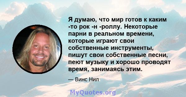 Я думаю, что мир готов к каким -то рок -н -роллу. Некоторые парни в реальном времени, которые играют свои собственные инструменты, пишут свои собственные песни, пеют музыку и хорошо проводят время, занимаясь этим.