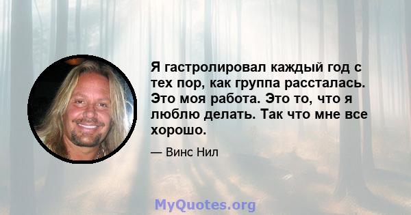 Я гастролировал каждый год с тех пор, как группа рассталась. Это моя работа. Это то, что я люблю делать. Так что мне все хорошо.