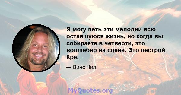 Я могу петь эти мелодии всю оставшуюся жизнь, но когда вы собираете в четверти, это волшебно на сцене. Это пестрой Кре.