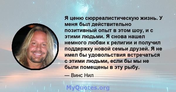 Я ценю сюрреалистическую жизнь. У меня был действительно позитивный опыт в этом шоу, и с этими людьми. Я снова нашел немного любви к религии и получил поддержку новой семьи друзей. Я не имел бы удовольствия встречаться