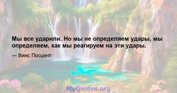 Мы все ударили. Но мы не определяем удары, мы определяем, как мы реагируем на эти удары.