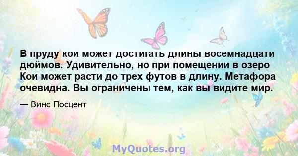 В пруду кои может достигать длины восемнадцати дюймов. Удивительно, но при помещении в озеро Кои может расти до трех футов в длину. Метафора очевидна. Вы ограничены тем, как вы видите мир.