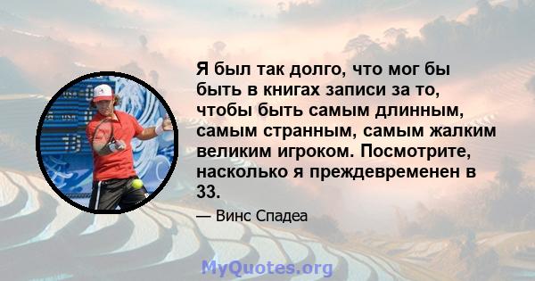 Я был так долго, что мог бы быть в книгах записи за то, чтобы быть самым длинным, самым странным, самым жалким великим игроком. Посмотрите, насколько я преждевременен в 33.