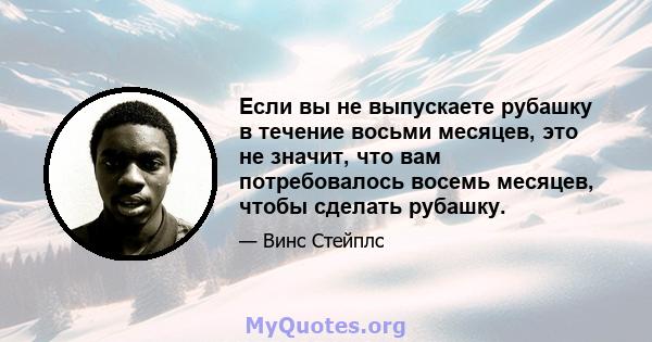 Если вы не выпускаете рубашку в течение восьми месяцев, это не значит, что вам потребовалось восемь месяцев, чтобы сделать рубашку.