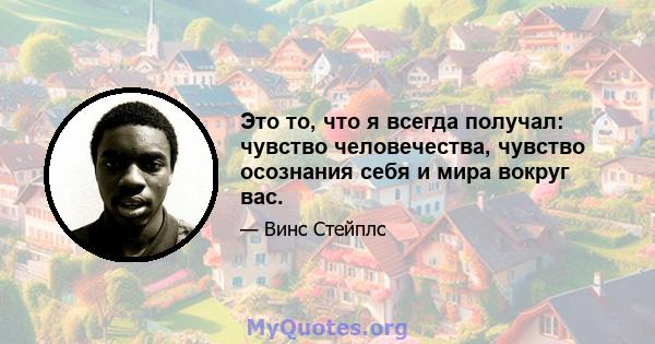 Это то, что я всегда получал: чувство человечества, чувство осознания себя и мира вокруг вас.