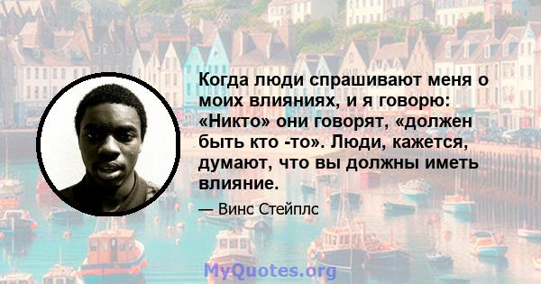 Когда люди спрашивают меня о моих влияниях, и я говорю: «Никто» они говорят, «должен быть кто -то». Люди, кажется, думают, что вы должны иметь влияние.